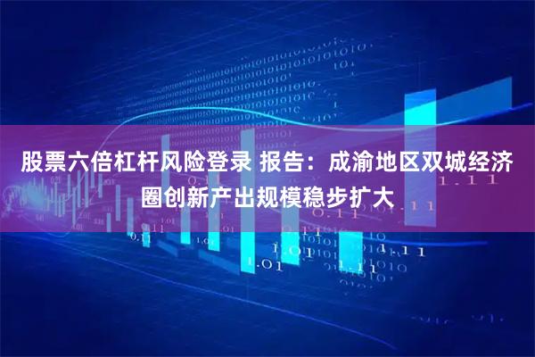 股票六倍杠杆风险登录 报告：成渝地区双城经济圈创新产出规模稳步扩大