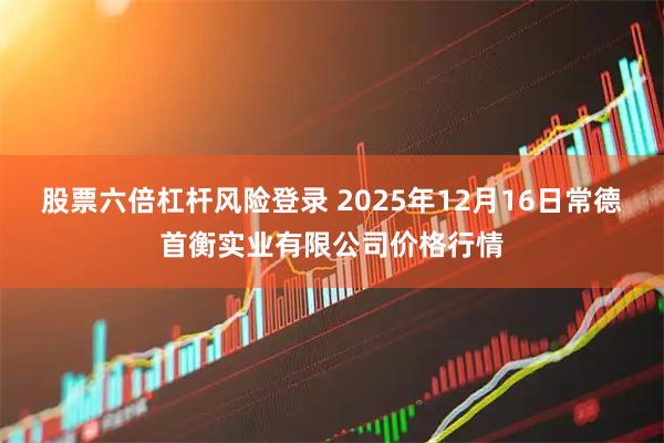 股票六倍杠杆风险登录 2025年12月16日常德首衡实业有限公司价格行情