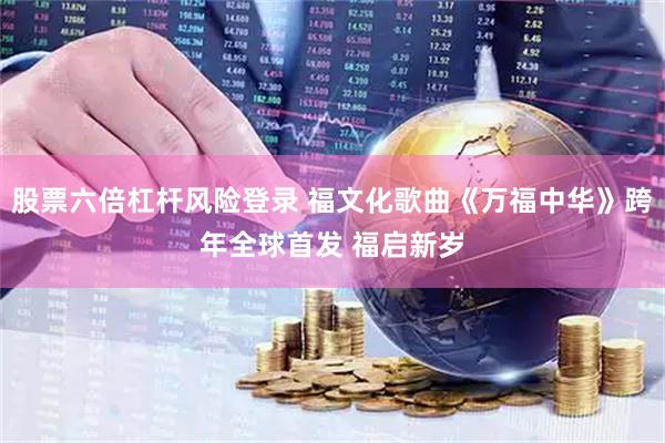 股票六倍杠杆风险登录 福文化歌曲《万福中华》跨年全球首发 福启新岁