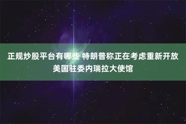 正规炒股平台有哪些 特朗普称正在考虑重新开放美国驻委内瑞拉大使馆