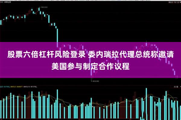 股票六倍杠杆风险登录 委内瑞拉代理总统称邀请美国参与制定合作议程