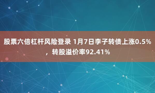 股票六倍杠杆风险登录 1月7日李子转债上涨0.5%，转股溢价率92.41%