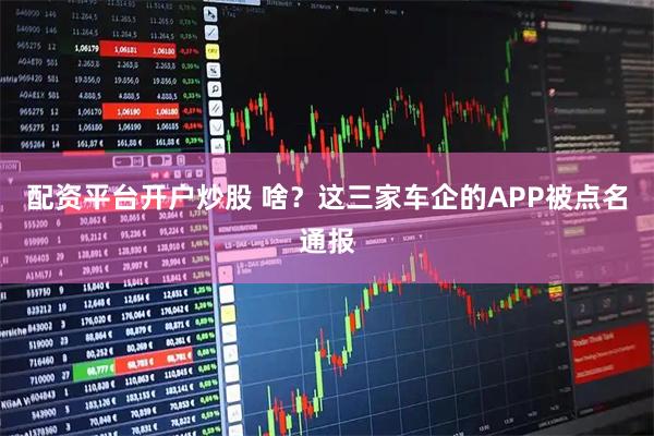 配资平台开户炒股 啥？这三家车企的APP被点名通报