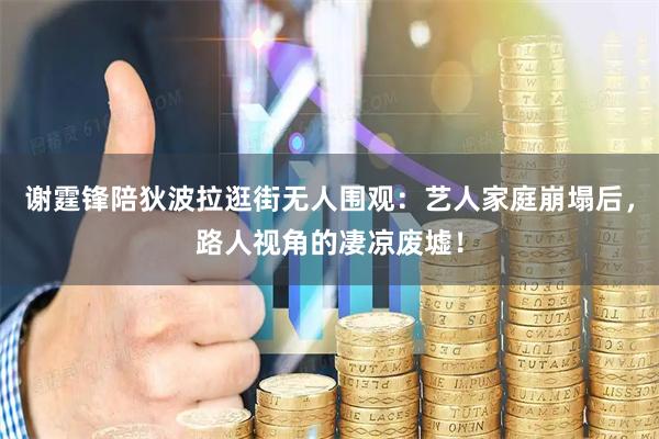谢霆锋陪狄波拉逛街无人围观：艺人家庭崩塌后，路人视角的凄凉废墟！