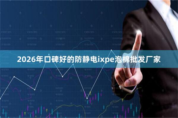 2026年口碑好的防静电ixpe泡棉批发厂家