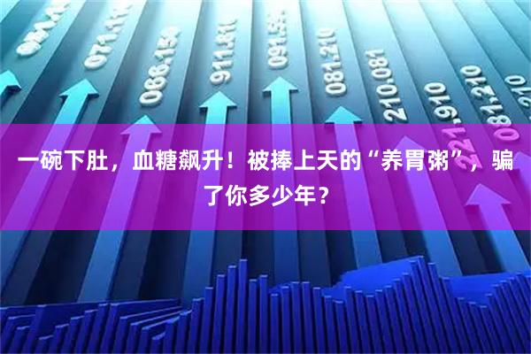 一碗下肚，血糖飙升！被捧上天的“养胃粥”，骗了你多少年？