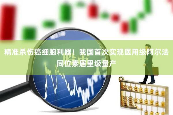 精准杀伤癌细胞利器！我国首次实现医用级阿尔法同位素居里级量产