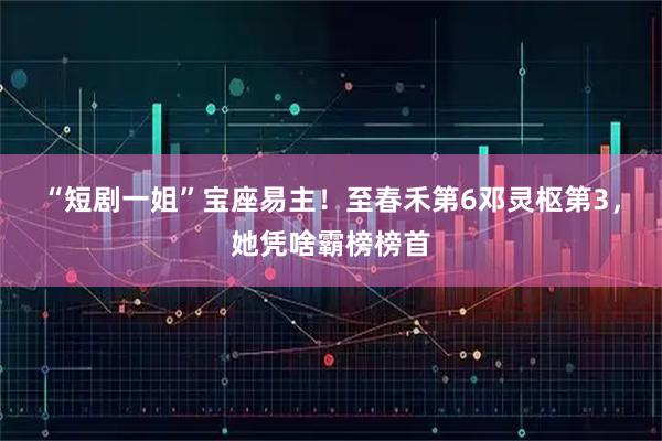 “短剧一姐”宝座易主！至春禾第6邓灵枢第3，她凭啥霸榜榜首
