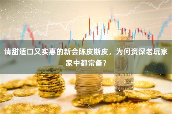 清甜适口又实惠的新会陈皮断皮，为何资深老玩家家中都常备？