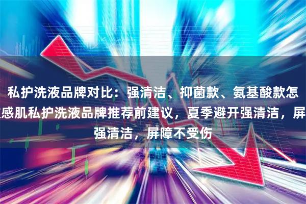 私护洗液品牌对比：强清洁、抑菌款、氨基酸款怎么挑？敏感肌私护洗液品牌推荐前建议，夏季避开强清洁，屏障不受伤