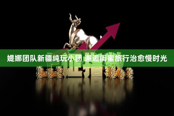 媞娜团队新疆纯玩小团 邂逅闺蜜旅行治愈慢时光